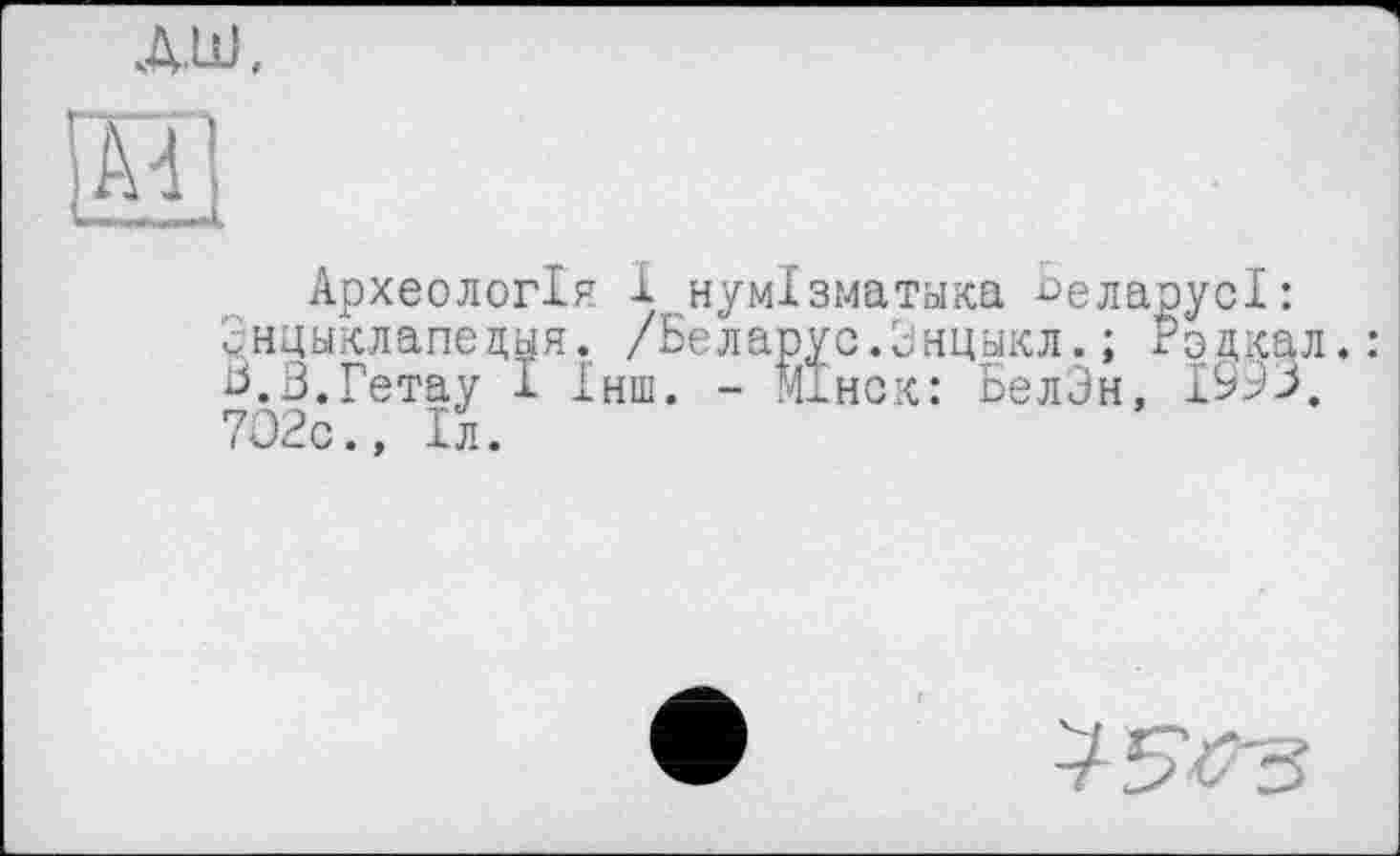 ﻿дш,
и
Археологія і нумізматика ^еларусі: Знцыклапецыя. /Беларус.Энцыкл.; годкал. Ь.З.Гетау І Інш. - Мінск: БелЗн, 1993. 702с., Іл.